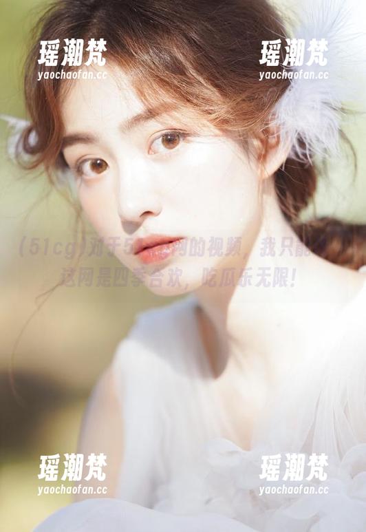 51cg 对于51cg网的视频,我只能说,这网是四季合欢,吃瓜乐无限!