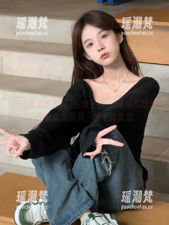 在线更新！51黑瓜吃料网带你追新料，绝不掉队哦