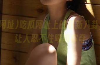 吃瓜网址上的最新八卦，简直让人忍不住啧啧称奇